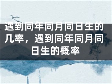 遇到同年同月同日生的几率，遇到同年同月同日生的概率