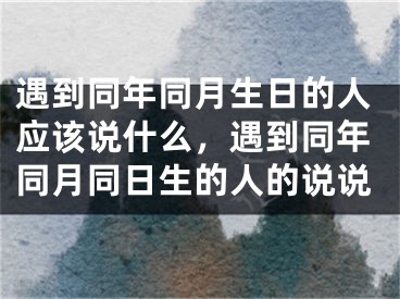 遇到同年同月生日的人应该说什么，遇到同年同月同日生的人的说说