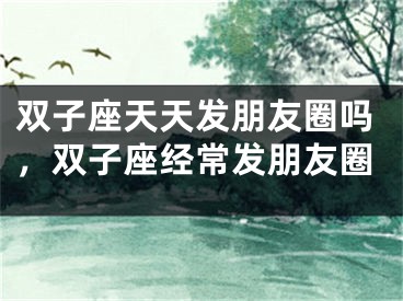双子座天天发朋友圈吗，双子座经常发朋友圈