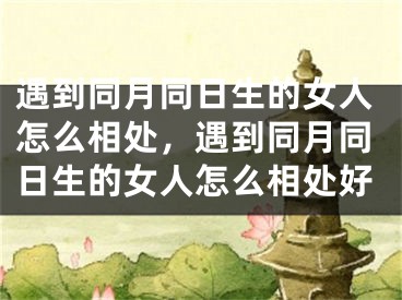 遇到同月同日生的女人怎么相处，遇到同月同日生的女人怎么相处好