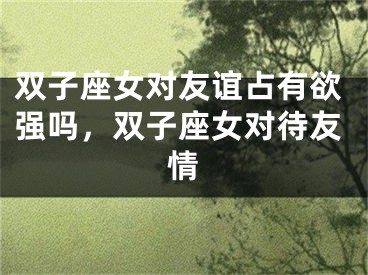 双子座女对友谊占有欲强吗，双子座女对待友情
