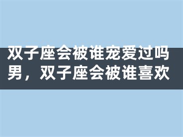 双子座会被谁宠爱过吗男,双子座会被谁喜欢