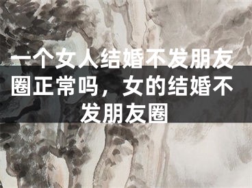 一个女人结婚不发朋友圈正常吗，女的结婚不发朋友圈