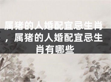 属猪的人婚配宜忌生肖，属猪的人婚配宜忌生肖有哪些