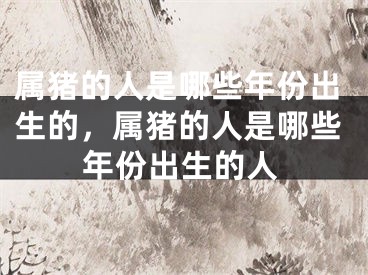 属猪的人是哪些年份出生的，属猪的人是哪些年份出生的人