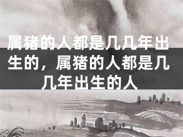 属猪的人都是几几年出生的，属猪的人都是几几年出生的人