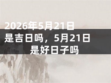 2026年5月21日是吉日吗，5月21日是好日子吗 