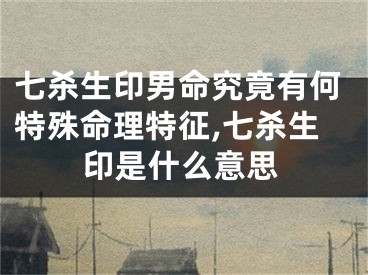 七杀生印男命究竟有何特殊命理特征,七杀生印是什么意思