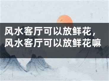 风水客厅可以放鲜花，风水客厅可以放鲜花嘛