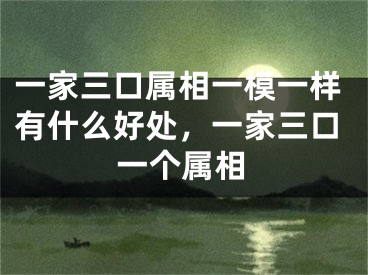 一家三口属相一模一样有什么好处,一家三口一个属相