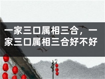 一家三口属相三合，一家三口属相三合好不好