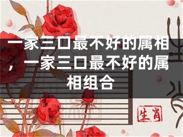 一家三口最不好的属相,一家三口最不好的属相组合