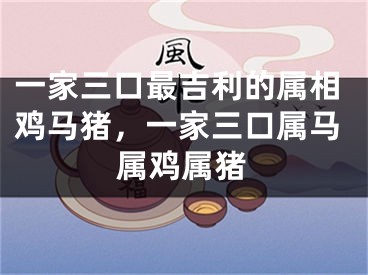 一家三口最吉利的属相鸡马猪,一家三口属马属鸡属猪