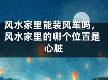 风水家里能装风车吗，风水家里的哪个位置是心脏