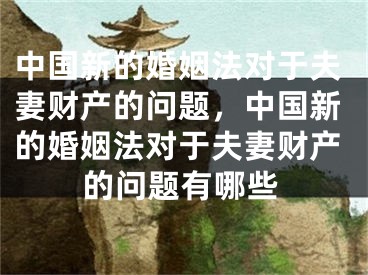 中国新的婚姻法对于夫妻财产的问题，中国新的婚姻法对于夫妻财产的问题有哪些