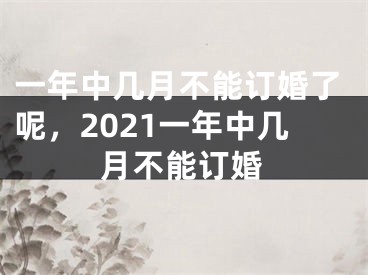 一年中几月不能订婚了呢，2021一年中几月不能订婚
