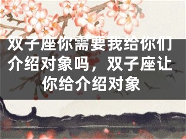 双子座你需要我给你们介绍对象吗，双子座让你给介绍对象
