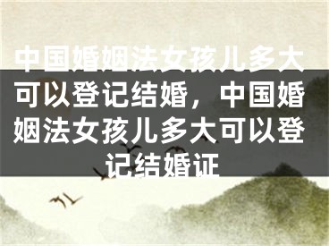 中国婚姻法女孩儿多大可以登记结婚，中国婚姻法女孩儿多大可以登记结婚证