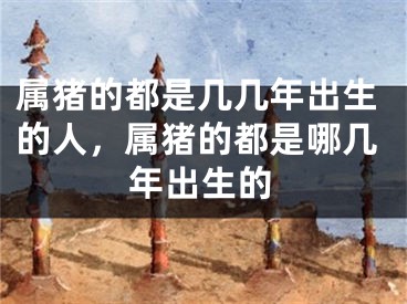 属猪的都是几几年出生的人，属猪的都是哪几年出生的