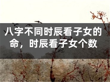八字不同时辰看子女的命，时辰看子女个数