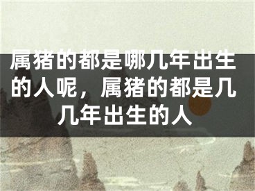 属猪的都是哪几年出生的人呢，属猪的都是几几年出生的人