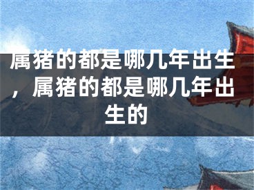 属猪的都是哪几年出生，属猪的都是哪几年出生的