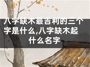八字缺木最吉利的三个字是什么,八字缺木起什么名字