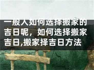 一般人如何选择搬家的吉日呢,如何选择搬家吉日,搬家择吉日方法