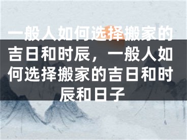 一般人如何选择搬家的吉日和时辰,一般人如何选择搬家的吉日和时辰和日子