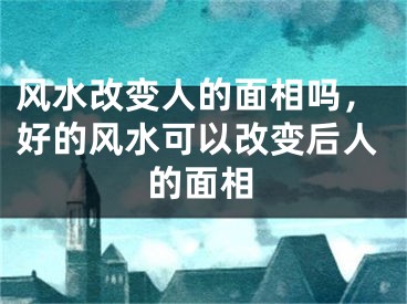 风水改变人的面相吗,好的风水可以改变后人的面相