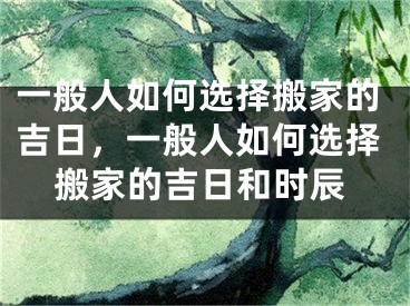 一般人如何选择搬家的吉日，一般人如何选择搬家的吉日和时辰
