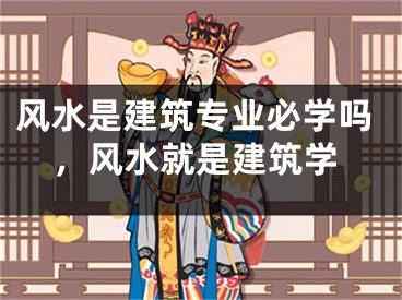 风水是建筑专业必学吗，风水就是建筑学