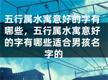 五行属水寓意好的字有哪些，五行属水寓意好的字有哪些适合男孩名字的