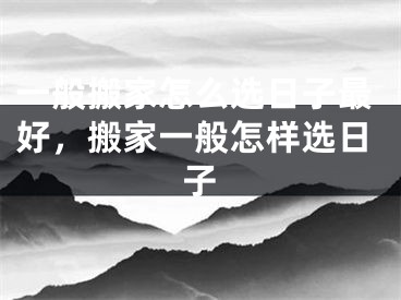 一般搬家怎么选日子最好，搬家一般怎样选日子