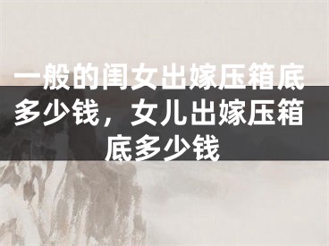 一般的闺女出嫁压箱底多少钱，女儿出嫁压箱底多少钱