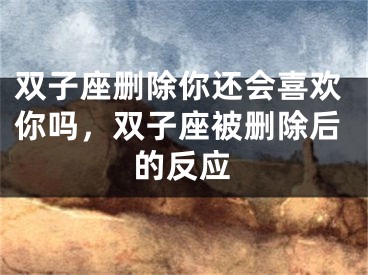 双子座删除你还会喜欢你吗，双子座被删除后的反应
