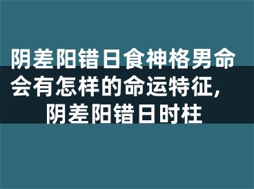 阴差阳错日食神格男命会有怎样的命运特征,阴差阳错日时柱