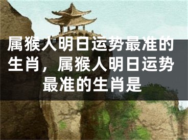 属猴人明日运势最准的生肖，属猴人明日运势最准的生肖是