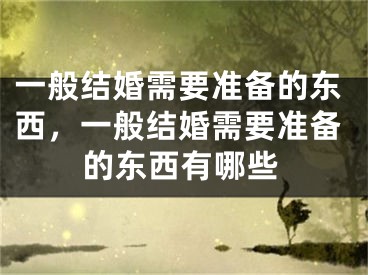 一般结婚需要准备的东西,一般结婚需要准备的东西有哪些