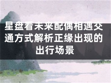 星盘看未来配偶相遇交通方式解析正缘出现的出行场景