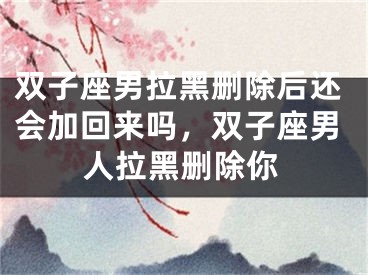 双子座男拉黑删除后还会加回来吗，双子座男人拉黑删除你