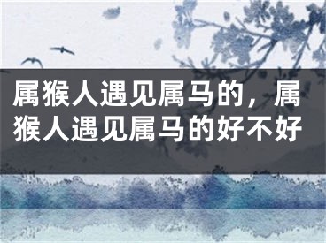 属猴人遇见属马的，属猴人遇见属马的好不好
