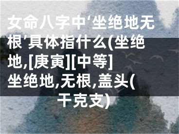 女命八字中‘坐绝地无根’具体指什么(坐绝地,[庚寅][中等]坐绝地,无根,盖头(干克支)