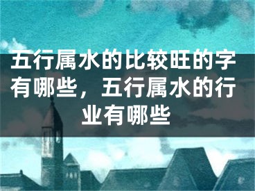 五行属水的比较旺的字有哪些,五行属水的行业有哪些