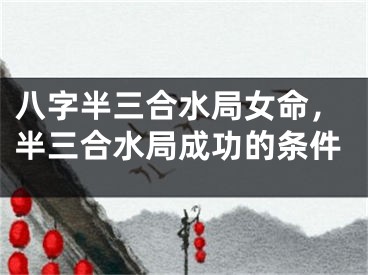 八字半三合水局女命，半三合水局成功的条件