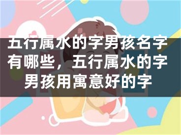 五行属水的字男孩名字有哪些,五行属水的字男孩用寓意好的字