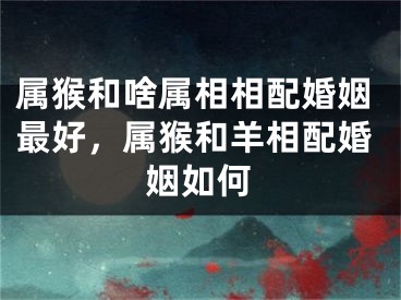 属猴和啥属相相配婚姻最好，属猴和羊相配婚姻如何