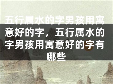 五行属水的字男孩用寓意好的字,五行属水的字男孩用寓意好的字有哪些