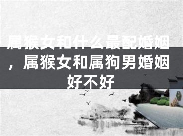 属猴女和什么最配婚姻，属猴女和属狗男婚姻好不好