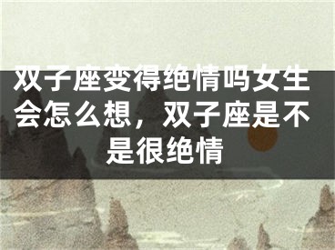 双子座变得绝情吗女生会怎么想，双子座是不是很绝情